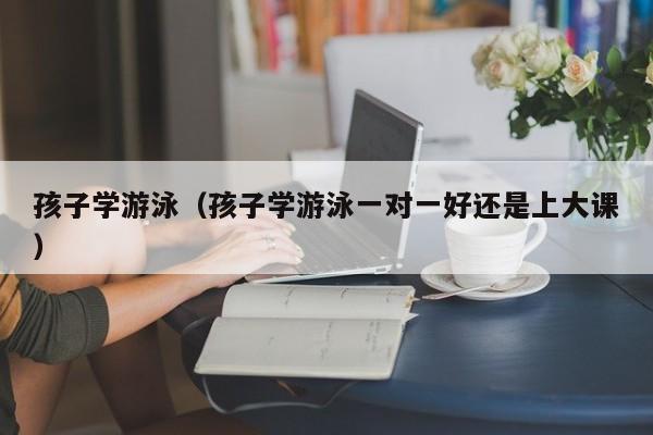 孩子学游泳（孩子学游泳一对一好还是上大课）