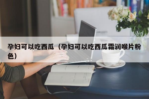 孕妇可以吃西瓜（孕妇可以吃西瓜霜润喉片粉色）