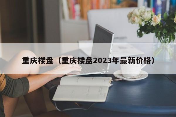 重庆楼盘（重庆楼盘2023年最新价格）