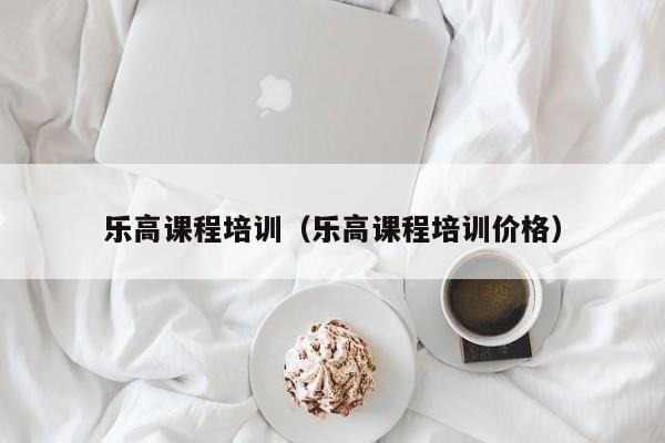 乐高课程培训（乐高课程培训价格）