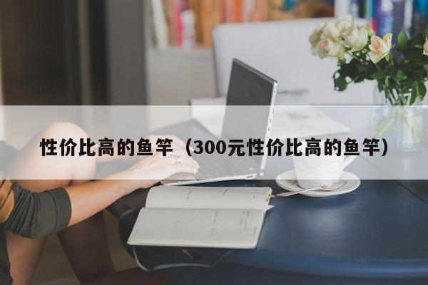 性价比高的鱼竿（300元性价比高的鱼竿）