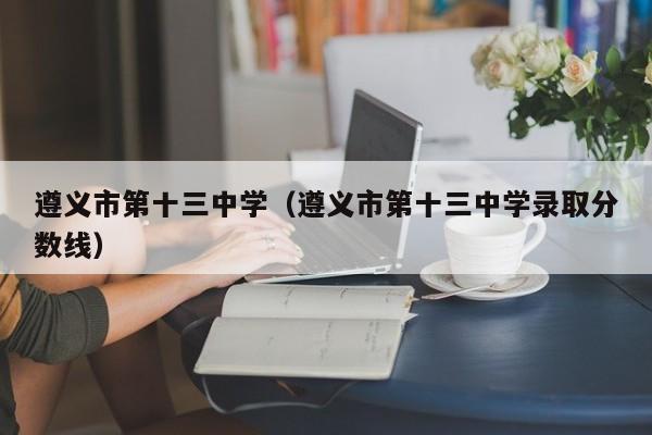 遵义市第十三中学（遵义市第十三中学录取分数线）