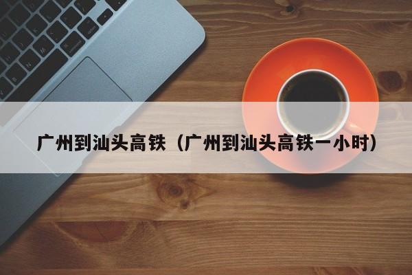 广州到汕头高铁（广州到汕头高铁一小时）