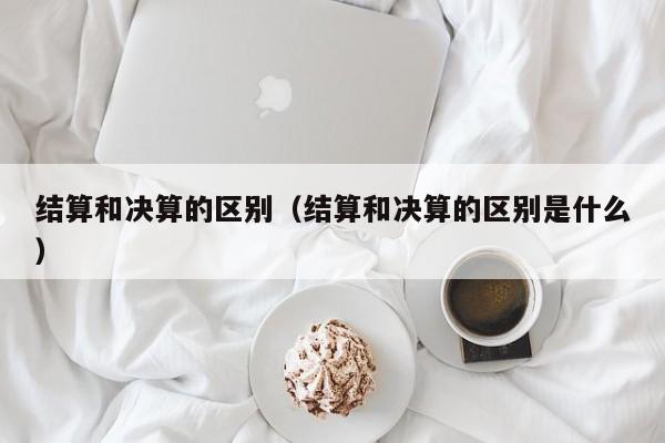 结算和决算的区别（结算和决算的区别是什么）