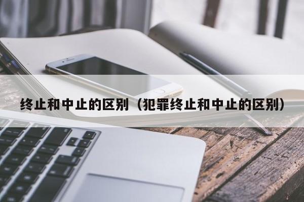 终止和中止的区别（犯罪终止和中止的区别）