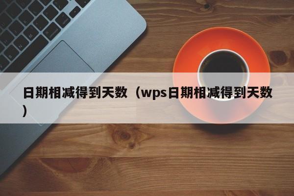 日期相减得到天数（wps日期相减得到天数）