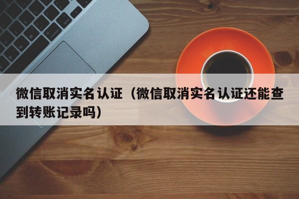 微信取消实名认证（微信取消实名认证还能查到转账记录吗）