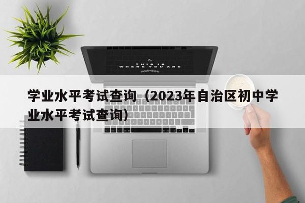 学业水平考试查询（2023年自治区初中学业水平考试查询）