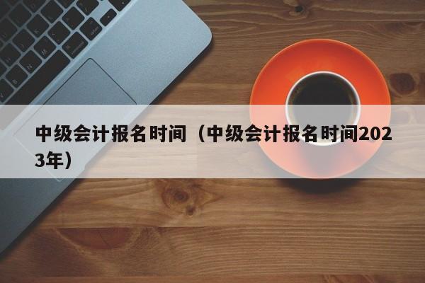 中级会计报名时间（中级会计报名时间2023年）