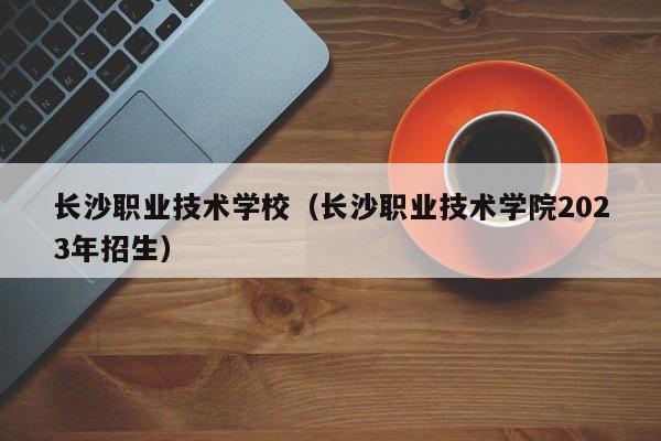 长沙职业技术学校（长沙职业技术学院2023年招生）