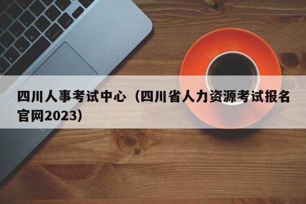 四川人事考试中心（四川省人力资源考试报名官网2023）