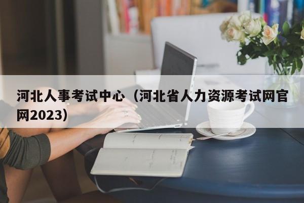 河北人事考试中心（河北省人力资源考试网官网2023）