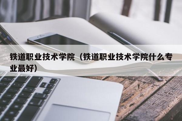 铁道职业技术学院（铁道职业技术学院什么专业最好）