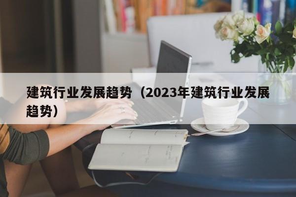 建筑行业发展趋势（2023年建筑行业发展趋势）