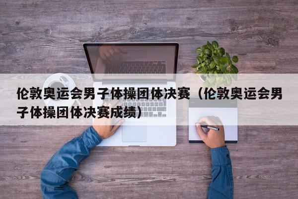 伦敦奥运会男子体操团体决赛（伦敦奥运会男子体操团体决赛成绩）