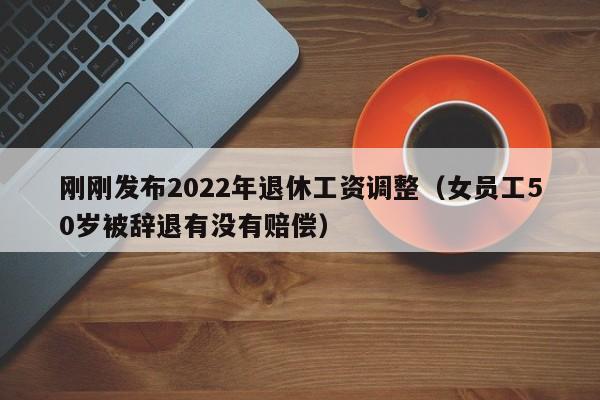 刚刚发布2022年退休工资调整（女员工50岁被辞退有没有赔偿）