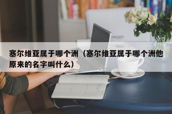 塞尔维亚属于哪个洲（塞尔维亚属于哪个洲他原来的名字叫什么）