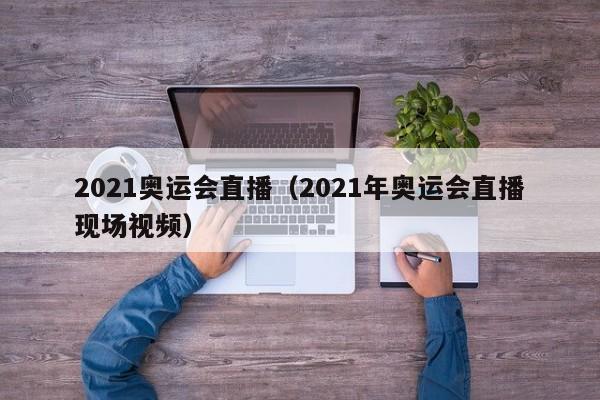 2021奥运会直播（2021年奥运会直播现场视频）