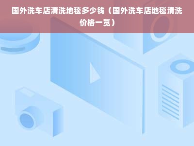 国外洗车店清洗地毯多少钱（国外洗车店地毯清洗价格一览）