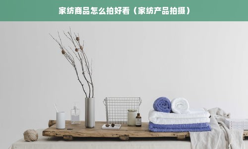 家纺商品怎么拍好看（家纺产品拍摄）