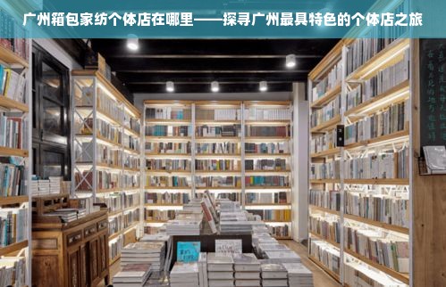 广州箱包家纺个体店在哪里——探寻广州最具特色的个体店之旅