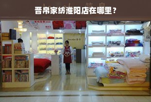 晋帛家纺淮阳店在哪里？