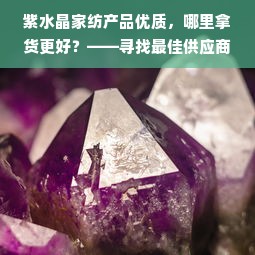 紫水晶家纺产品优质，哪里拿货更好？——寻找最佳供应商的全面指南