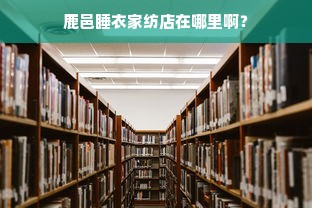 鹿邑睡衣家纺店在哪里啊？