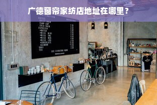 广德窗帘家纺店地址在哪里？