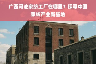 广西河池家纺工厂在哪里？探寻中国家纺产业新基地