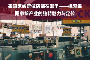 耒阳家纺定做店铺在哪里——探索耒阳家纺产业的独特魅力与定位