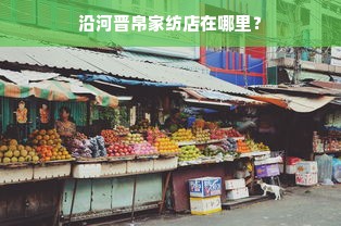 沿河晋帛家纺店在哪里？