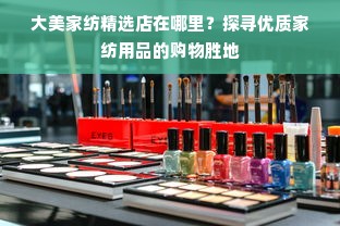 大美家纺精选店在哪里？探寻优质家纺用品的购物胜地