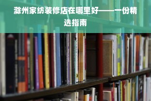 滁州家纺装修店在哪里好——一份精选指南