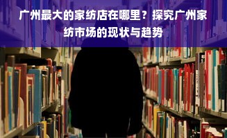 广州最大的家纺店在哪里？探究广州家纺市场的现状与趋势