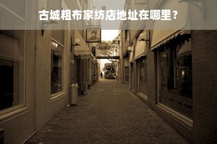 古城粗布家纺店地址在哪里？