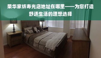 荣华家纺寿光店地址在哪里——为您打造舒适生活的理想选择