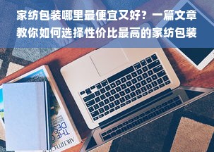 家纺包装哪里最便宜又好？一篇文章教你如何选择性价比最高的家纺包装供应商