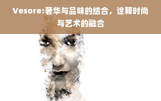 Vesore:奢华与品味的结合，诠释时尚与艺术的融合