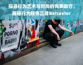 探寻行为艺术与时尚的完美融合，揭秘行为服饰品牌Behavior