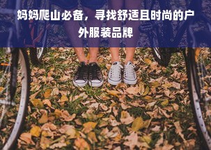 妈妈爬山必备，寻找舒适且时尚的户外服装品牌