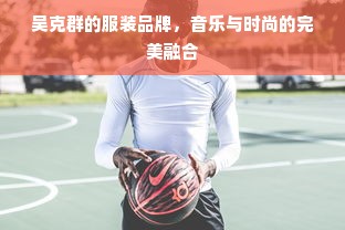 吴克群的服装品牌，音乐与时尚的完美融合