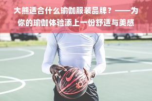 大熊适合什么瑜伽服装品牌？——为你的瑜伽体验添上一份舒适与美感