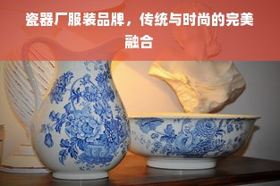 瓷器厂服装品牌，传统与时尚的完美融合