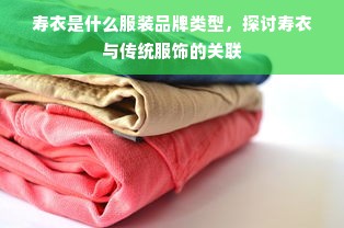 寿衣是什么服装品牌类型，探讨寿衣与传统服饰的关联