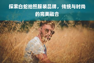 探索白蛇拍照服装品牌，传统与时尚的完美融合