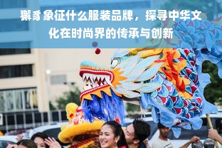 獬豸象征什么服装品牌，探寻中华文化在时尚界的传承与创新