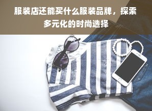 服装店还能买什么服装品牌，探索多元化的时尚选择