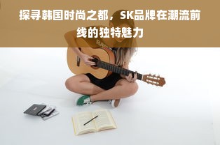 探寻韩国时尚之都，SK品牌在潮流前线的独特魅力