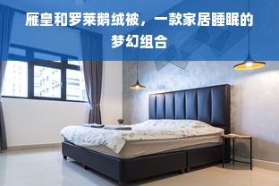 雁皇和罗莱鹅绒被，一款家居睡眠的梦幻组合